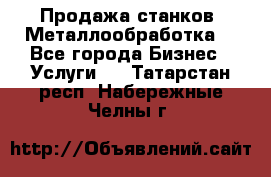 Продажа станков. Металлообработка. - Все города Бизнес » Услуги   . Татарстан респ.,Набережные Челны г.